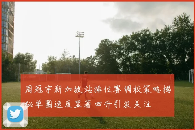 周冠宇新加坡站排位赛调校策略揭秘单圈速度显著回升引发关注