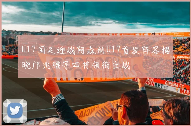 U17国足迎战阿森纳U17首发阵容揭晓邝兆镭等四将领衔出战
