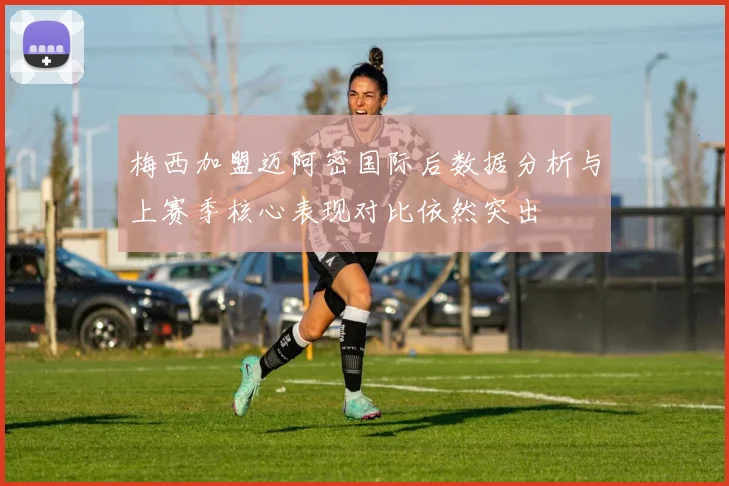 梅西加盟迈阿密国际后数据分析与上赛季核心表现对比依然突出